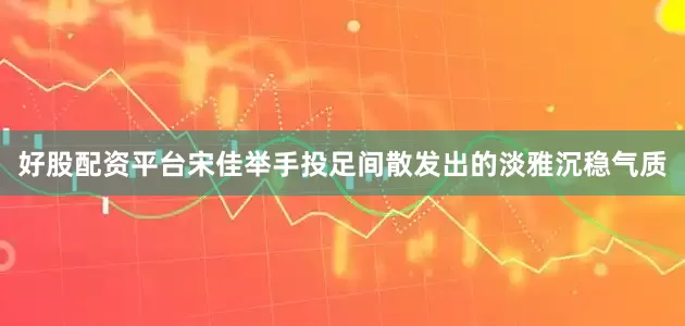 好股配资平台宋佳举手投足间散发出的淡雅沉稳气质