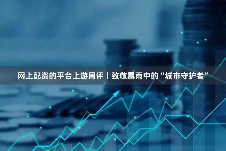 网上配资的平台上游周评丨致敬暴雨中的“城市守护者”