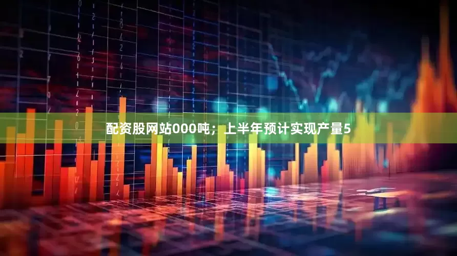 配资股网站000吨；上半年预计实现产量5