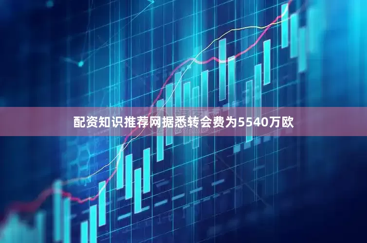 配资知识推荐网据悉转会费为5540万欧