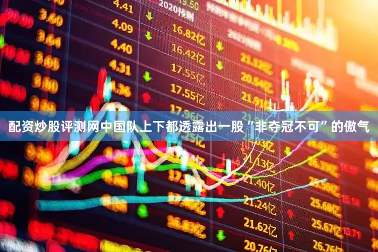 配资炒股评测网中国队上下都透露出一股“非夺冠不可”的傲气
