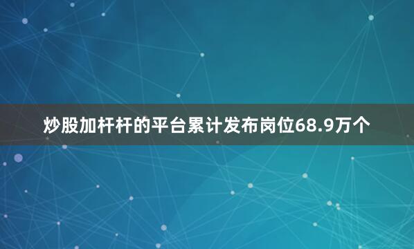 炒股加杆杆的平台累计发布岗位68.9万个
