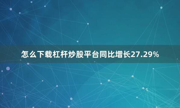 怎么下载杠杆炒股平台同比增长27.29%