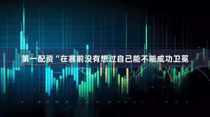 第一配资“在赛前没有想过自己能不能成功卫冕