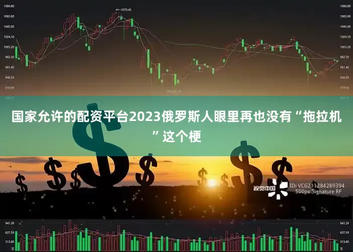国家允许的配资平台2023俄罗斯人眼里再也没有“拖拉机”这个梗