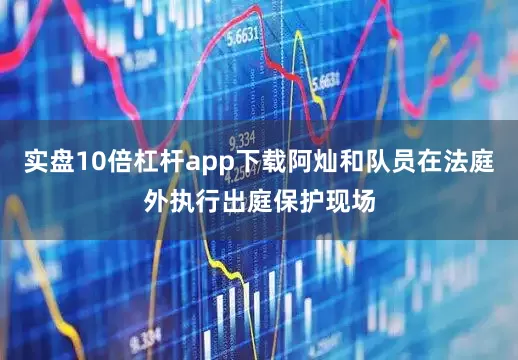 实盘10倍杠杆app下载阿灿和队员在法庭外执行出庭保护现场